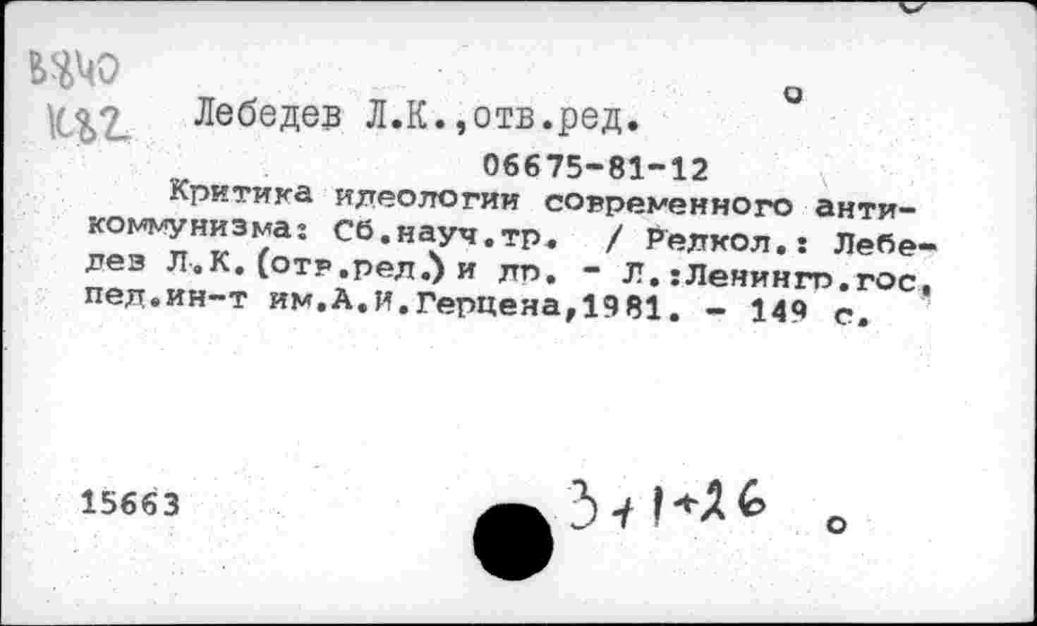 ﻿ИМО
• <Лебедев Л.К.,отв.ред.
06675-81-12
Критика идеологии современного анти-коммунизма: Сб.науч.тр. / Релкол.: Лебе-лез Л.К. (отр.рел.) и лп. - Л. :Ленингт».гос. пед.ин~т им.А.и.Герценаг1981. - 149 с.
15663
3 •/1
о